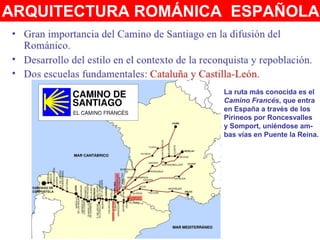 ARQUITECTURA ROMÁNICA ESPAÑOLA:
La ruta más conocida es el
Camino Francés, que entra
en España a través de los
Pirineos por Roncesvalles
y Somport, uniéndose am-
bas vías en Puente la Reina.
 