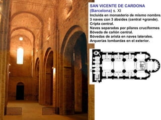 SAN VICENTE DE CARDONA
(Barcelona) s. XI
Incluida en monasterio de mismo nombre.
3 naves con 3 ábsides (central +grande).
Cripta central.
Naves separadas por pilares cruciformes
Bóveda de cañón central.
Bóvedas de arista en naves laterales.
Arquerías lombardas en el exterior.
 