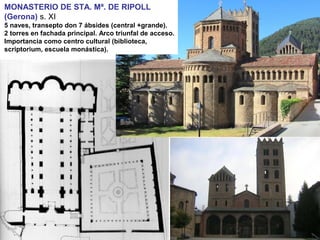 MONASTERIO DE STA. Mª. DE RIPOLL
(Gerona) s. XI
5 naves, transepto don 7 ábsides (central +grande).
2 torres en fachada principal. Arco triunfal de acceso.
Importancia como centro cultural (biblioteca,
scriptorium, escuela monástica).
 