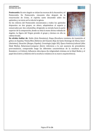 ARTE ROMÁNICO
HISTORIA DEL ARTE
Página 17 de 26
Pentecostés: En otro ángulo se sitúan las escenas de la Ascensión y el
Pentecostés. En Pentecostés, cincuenta días después de la
resurrección de Cristo, el espíritu santo descendió sobre los
apóstoles, y se inicia así la vida de la iglesia.
En los relieves del Pentecostés encontramos a todos los apóstoles
dispuestos en dos grupos, en altura, adaptándose al espacio y
enmarcados por dos columnillas, dirigiendo su mirada hacia la parte
superior de la composición, donde su sitúa la mano divina rodeada de
ángeles. La figura del Virgen preside el grupo y destaca en ella su
cabeza tocada.
No olvides hablar de: Estilo (Arte Románico), Etapa (Escultura románica de transición al
gótico en España), Título/Obra (Relieves del Claustro Bajo de Santo Domingo de Silos), Autor
(Anónimo), Situación (Burgos, España), Cronología (siglo XII), Época histórica/cultural (Alta
Edad Media), Relacionar/comparar (breve referencia a la casi ausencia de precedentes
prerrománicos, comparando luego las diferentes características de la escultura en el
Románico y el Gótico), Influencia obra-época (la religiosidad cristiana en la Edad Media y el
papel decorativo y didáctico de la escultura románica en su marco arquitectónico).
 