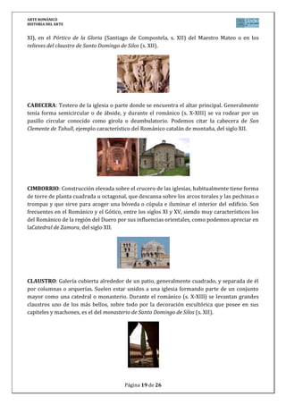 ARTE ROMÁNICO
HISTORIA DEL ARTE
Página 19 de 26
XI), en el Pórtico de la Gloria (Santiago de Compostela, s. XII) del Maestro Mateo o en los
relieves del claustro de Santo Domingo de Silos (s. XII).
CABECERA: Testero de la iglesia o parte donde se encuentra el altar principal. Generalmente
tenía forma semicircular o de ábside, y durante el románico (s. X-XIII) se va rodear por un
pasillo circular conocido como girola o deambulatorio. Podemos citar la cabecera de San
Clemente de Tahull, ejemplo característico del Románico catalán de montaña, del siglo XII.
CIMBORRIO: Construcción elevada sobre el crucero de las iglesias, habitualmente tiene forma
de torre de planta cuadrada u octagonal, que descansa sobre los arcos torales y las pechinas o
trompas y que sirve para acoger una bóveda o cúpula e iluminar el interior del edificio. Son
frecuentes en el Románico y el Gótico, entre los siglos XI y XV, siendo muy característicos los
del Románico de la región del Duero por sus influencias orientales, como podemos apreciar en
laCatedral de Zamora, del siglo XII.
CLAUSTRO: Galería cubierta alrededor de un patio, generalmente cuadrado, y separada de él
por columnas o arquerías. Suelen estar unidos a una iglesia formando parte de un conjunto
mayor como una catedral o monasterio. Durante el románico (s. X-XIII) se levantan grandes
claustros uno de los más bellos, sobre todo por la decoración escultórica que posee en sus
capiteles y machones, es el del monasterio de Santo Domingo de Silos (s. XII).
 