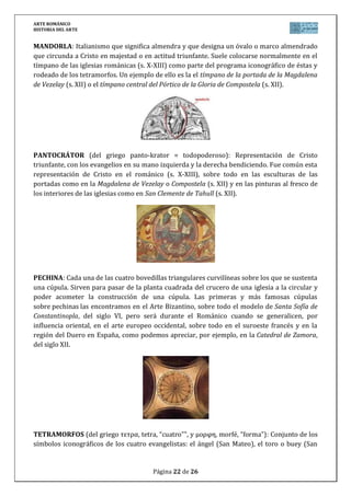 ARTE ROMÁNICO
HISTORIA DEL ARTE
Página 22 de 26
MANDORLA: Italianismo que significa almendra y que designa un óvalo o marco almendrado
que circunda a Cristo en majestad o en actitud triunfante. Suele colocarse normalmente en el
tímpano de las iglesias románicas (s. X-XIII) como parte del programa iconográfico de éstas y
rodeado de los tetramorfos. Un ejemplo de ello es la el tímpano de la portada de la Magdalena
de Vezelay (s. XII) o el tímpano central del Pórtico de la Gloria de Compostela (s. XII).
PANTOCRÁTOR (del griego panto-krator = todopoderoso): Representación de Cristo
triunfante, con los evangelios en su mano izquierda y la derecha bendiciendo. Fue común esta
representación de Cristo en el románico (s. X-XIII), sobre todo en las esculturas de las
portadas como en la Magdalena de Vezelay o Compostela (s. XII) y en las pinturas al fresco de
los interiores de las iglesias como en San Clemente de Tahull (s. XII).
PECHINA: Cada una de las cuatro bovedillas triangulares curvilíneas sobre los que se sustenta
una cúpula. Sirven para pasar de la planta cuadrada del crucero de una iglesia a la circular y
poder acometer la construcción de una cúpula. Las primeras y más famosas cúpulas
sobre pechinas las encontramos en el Arte Bizantino, sobre todo el modelo de Santa Sofía de
Constantinopla, del siglo VI, pero será durante el Románico cuando se generalicen, por
influencia oriental, en el arte europeo occidental, sobre todo en el suroeste francés y en la
región del Duero en España, como podemos apreciar, por ejemplo, en la Catedral de Zamora,
del siglo XII.
TETRAMORFOS (del griego τετρα, tetra, “cuatro”", y μορφη, morfé, “forma”): Conjunto de los
símbolos iconográficos de los cuatro evangelistas: el ángel (San Mateo), el toro o buey (San
 