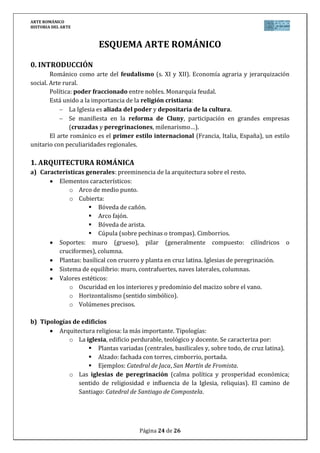 ARTE ROMÁNICO
HISTORIA DEL ARTE
Página 24 de 26
ESQUEMA ARTE ROMÁNICO
0. INTRODUCCIÓN
Románico como arte del feudalismo (s. XI y XII). Economía agraria y jerarquización
social. Arte rural.
Política: poder fraccionado entre nobles. Monarquía feudal.
Está unido a la importancia de la religión cristiana:
La Iglesia es aliada del poder y depositaria de la cultura.
Se manifiesta en la reforma de Cluny, participación en grandes empresas
(cruzadas y peregrinaciones, milenarismo…).
El arte románico es el primer estilo internacional (Francia, Italia, España), un estilo
unitario con peculiaridades regionales.
1. ARQUITECTURA ROMÁNICA
a) Características generales: preeminencia de la arquitectura sobre el resto.
Elementos característicos:
o Arco de medio punto.
o Cubierta:
 Bóveda de cañón.
 Arco fajón.
 Bóveda de arista.
 Cúpula (sobre pechinas o trompas). Cimborrios.
Soportes: muro (grueso), pilar (generalmente compuesto: cilíndricos o
cruciformes), columna.
Plantas: basilical con crucero y planta en cruz latina. Iglesias de peregrinación.
Sistema de equilibrio: muro, contrafuertes, naves laterales, columnas.
Valores estéticos:
o Oscuridad en los interiores y predominio del macizo sobre el vano.
o Horizontalismo (sentido simbólico).
o Volúmenes precisos.
b) Tipologías de edificios
Arquitectura religiosa: la más importante. Tipologías:
o La iglesia, edificio perdurable, teológico y docente. Se caracteriza por:
 Plantas variadas (centrales, basilicales y, sobre todo, de cruz latina).
 Alzado: fachada con torres, cimborrio, portada.
 Ejemplos: Catedral de Jaca, San Martín de Fromista.
o Las iglesias de peregrinación (calma política y prosperidad económica;
sentido de religiosidad e influencia de la Iglesia, reliquias). El camino de
Santiago: Catedral de Santiago de Compostela.
 