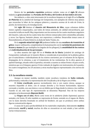 ARTE ROMÁNICO
HISTORIA DEL ARTE
Página 7 de 26
Dentro de las portadas españolas podemos señalar como en el siglo XI ofrecen
todavía un gran arcaísmo: las Portadas del Perdón y del Cordero de San Isidoro de León.
Sin embarro, a obra más interesante de la escultura hispana en el siglo XI es la Puerta
de Platerías de la catedral de Santiago de Compostela, con ejemplos de relieves muy planos
que recuerdan la labor de los antiguos plateros y muestra escenas de la vida de Cristo, la
pasión, las tentaciones y la transfiguración.
Del siglo XII destaca el claustro del Monasterio de Silos, cuyas columnas dobles
tienen capiteles emparejados, casi todos de temas animales, de calidad extraordinaria, que
recuerda la talla en marfil. Muy importantes son las escenas de los cuatro machones angulares
del claustro, cada uno de los cuales tiene dos relieves enmarcados entre columnillas adosadas
y arcos. Las figuras, bastante planas, son expresivas y esbeltas. Desarrollan temas como el
Descendimiento, el Santo Entierro, la duda de Santo Tomás, etc.
En la segunda mitad del siglo XII podemos hablar de una escultura de transición al
gótico: mayor estilización, completándose la humanización con la variedad de posiciones de
brazos y manos (lo que multiplica los ángulos de los pliegues), la amabilidad de los rostros
y la individualización de los personajes.
La obra maestra del siglo XII es el Pórtico de la Gloria (catedral de santiago de
Compostela), realizado por el maestro Mateo y considerada el precedente de la plástica gótica
por el naturalismo e individualismo de los rostros sonrientes; por el volumen de las figuras,
despegadas de la columna; y por el tratamiento de las vestimentas. En la obra aparece el
apóstol Santiago, situado sobre el parteluz, mirando a cuantos se sitúan frente a él para orarle,
mientras que en el tímpano aparece Cristo rodeado de ángeles con instrumentos de la pasión;
los cuatro evangelistas; los 24 ancianos y otras muchas figuras representando a los siervos de
Dios.
2.3. La escultura exenta
Aunque en menor medida, también existe escultura románica de bulto redondo,
policromada y reducida a la representación del Crucificado y de la Virgen con el Niño.
El Cristo crucificado aparece normalmente vivo y con cuatro clavos, aunque se
muestra impasible al dolor, con el cuerpo derecho y los brazos horizontales. Aparece
coronado y vestido, con una túnica o con un faldón que le llega desde la cintura a las rodillas.
Cuando es así, este tipo de representación se denomina Majestad. Uno de los mejores
ejemplos es la denominada Majestat Batlló.
La Virgen con el niño, María como trono de la sabiduría (Sedes Sapientae) aparece
sentada y de frente. El niño también se representa de frente, sentado en el regazo de María,
con la mano derecha levantada en actitud de bendecir, sin que se produzca entre ambas
figuras comunicación alguna.
A causa de la poca perdurabilidad de los materiales empleados, básicamente madera
policromada, marfil y metal, muchas de ellas se encuentran en mal estado y han sufrido
varias restauraciones.
 
