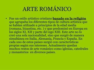 ARTE ROMÁNICO Fue un estilo artístico cristiano  basado en la religión  que agrupaba los diferentes tipos de cultura artística que se habían utilizado a principios de la edad media (romana, bizantina, etc. ) y que predominó en Europa en los siglos XI, XII y parte del sigo XIII. Este arte no lo creó una sola nacionalidad, sino que surgió de manera simultánea en Italia, Alemania, Francia y España. En cada uno de estos países surgió con características propias según sus intereses. Actualmente quedan muchos restos de arte románico como iglesias, catedrales y monasterios  en diversos países .  