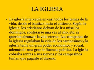 LA IGLESIA La iglesia intervenía en casi todos los temas de la vida, desde el bautizo hasta el entierro. Según la iglesia, los cristianos debían de ir a misa los domingos, confesarse una vez al año, etc; si querían alcanzar la vida eterna. Las campanas de la iglesia regulaban la vida de los campesinos y la iglesia tenía un gran poder económico y social, además de una gran influencia política. La iglesia cobraba rentas a sus siervos y los campesinos tenían que pagarle el diezmo.  