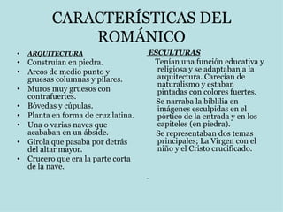 CARACTERÍSTICAS DEL ROMÁNICO ARQUITECTURA Construían en piedra. Arcos de medio punto y gruesas columnas y pilares. Muros muy gruesos con contrafuertes. Bóvedas y cúpulas. Planta en forma de cruz latina. Una o varias naves que acababan en un ábside. Girola que pasaba por detrás del altar mayor. Crucero que era la parte corta de la nave.  ESCULTURAS Tenían una función educativa y religiosa y se adaptaban a la arquitectura. Carecían de naturalismo y estaban pintadas con colores fuertes.  Se narraba la biblilia en imágenes esculpidas en el pórtico de la entrada y en los capiteles (en piedra). Se representaban dos temas principales; La Virgen con el niño y el Cristo crucificado. 