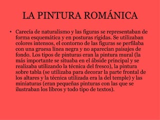 LA PINTURA ROMÁNICA Carecía de naturalismo y las figuras se representaban de forma esquemática y en posturas rígidas. Se utilizaban colores intensos, el contorno de las figuras se perfilaba con una gruesa línea negra y no aparecían paisajes de fondo. Los tipos de pinturas eran la pintura mural (la más importante se situaba en el ábside principal y se realizaba utilizando la técnica del fresco), la pintura sobre tabla (se utilizaba para decorar la parte frontal de los altares y la técnica utilizada era la del temple) y las miniaturas (eran pequeñas pinturas con las que se ilustraban los libros y todo tipo de textos).   