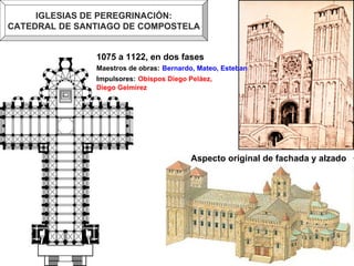 IGLESIAS DE PEREGRINACIÓN: CATEDRAL DE SANTIAGO DE COMPOSTELA Aspecto original de fachada y alzado 1075 a 1122, en dos fases Maestros de obras:   Bernardo, Mateo, Esteban Impulsores:   Obispos Diego Peláez,  Diego Gelmírez 