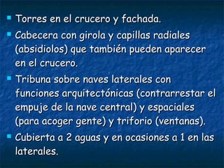 






Torres en el crucero y fachada.
Cabecera con girola y capillas radiales
(absidiolos) que también pueden aparecer
en el crucero.
Tribuna sobre naves laterales con
funciones arquitectónicas (contrarrestar el
empuje de la nave central) y espaciales
(para acoger gente) y triforio (ventanas).
Cubierta a 2 aguas y en ocasiones a 1 en las
laterales.

 