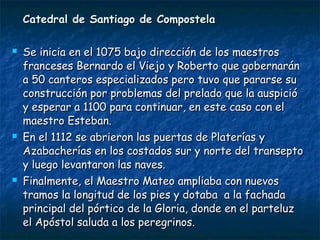 Catedral de Santiago de Compostela






Se inicia en el 1075 bajo dirección de los maestros
franceses Bernardo el Viejo y Roberto que gobernarán
a 50 canteros especializados pero tuvo que pararse su
construcción por problemas del prelado que la auspició
y esperar a 1100 para continuar, en este caso con el
maestro Esteban.
En el 1112 se abrieron las puertas de Platerías y
Azabacherías en los costados sur y norte del transepto
y luego levantaron las naves.
Finalmente, el Maestro Mateo ampliaba con nuevos
tramos la longitud de los pies y dotaba a la fachada
principal del pórtico de la Gloria, donde en el parteluz
el Apóstol saluda a los peregrinos.

 