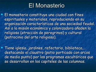 El Monasterio




El monasterio constituye una ciudad con fines
espirituales y materiales, reproduciendo en su
organización características de una sociedad feudal.
Así a la misión económica y colonizadora añaden la
religiosa (atracción de peregrinos) y cultural
(patrocinio del arte religioso).
Tiene iglesia, jardines, refectorio, biblioteca,…
destacando el claustro (patio porticado con arcos
de medio punto) por los programas escultóricos que
se desarrollan en los capiteles de las columnas.

 