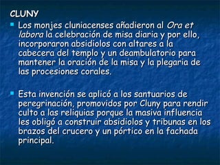 CLUNY
 Los monjes cluniacenses añadieron al Ora et
labora la celebración de misa diaria y por ello,
incorporaron absidiolos con altares a la
cabecera del templo y un deambulatorio para
mantener la oración de la misa y la plegaria de
las procesiones corales.


Esta invención se aplicó a los santuarios de
peregrinación, promovidos por Cluny para rendir
culto a las reliquias porque la masiva influencia
les obligó a construir absidiolos y tribunas en los
brazos del crucero y un pórtico en la fachada
principal.

 