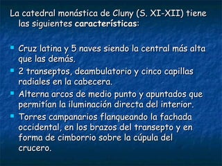 La catedral monástica de Cluny (S. XI-XII) tiene
las siguientes características:








Cruz latina y 5 naves siendo la central más alta
que las demás.
2 transeptos, deambulatorio y cinco capillas
radiales en la cabecera.
Alterna arcos de medio punto y apuntados que
permitían la iluminación directa del interior.
Torres campanarios flanqueando la fachada
occidental, en los brazos del transepto y en
forma de cimborrio sobre la cúpula del
crucero.

 