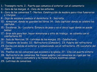 1.- Transepto recto. 2.- Puerta que comunica al exterior con el cementerio
3.- Coro de los monjes. A.- Coro de los enfermo
6.- Coro de los conversos 7.- Nartex. Construcción de madera para ritos funerarios
y liturgias
8.- Caja de escalera conduce al dormitorio. 9.- Sacristía.
10.- Armarium, donde se guardan los libros. 14.- Sala capitular donde se celebra los
capítulos.
15.- Escaleras. 16.- Locutorio. Estancia de paso y es el único lugar donde se puede
hablar.
17.- Gran sala para leer, hacer miniaturas y sitio de trabajo. se calienta con el
calefactorio 20
18.- Sala de Novicios. 19.- Letrinas de los monjes. 20.- Calefactorio.
21.- Templete de lavabo. 22.- Refrectorio (Comedor). 23.-Pulpito del refrectorio
24.-Cocina con salida al exterior y comunicando con el refrectorio. 25.-Locutorio del
cillero.
26.- Pasillos de los conversos que acceden a la iglesia. 27.- Cilla con puerta exterio
28.- Refrectorio de conversos. No tienen pulpito. Los conversos se rigen por las
reglas de Usos y costumbre y no tienen lectura mientras comen
29.- Letrinas de conversos.

 