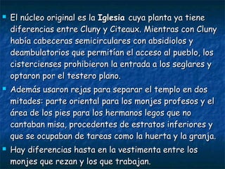 





El núcleo original es la Iglesia cuya planta ya tiene
diferencias entre Cluny y Citeaux. Mientras con Cluny
había cabeceras semicirculares con absidiolos y
deambulatorios que permitían el acceso al pueblo, los
cistercienses prohibieron la entrada a los seglares y
optaron por el testero plano.
Además usaron rejas para separar el templo en dos
mitades: parte oriental para los monjes profesos y el
área de los pies para los hermanos legos que no
cantaban misa, procedentes de estratos inferiores y
que se ocupaban de tareas como la huerta y la granja.
Hay diferencias hasta en la vestimenta entre los
monjes que rezan y los que trabajan.

 