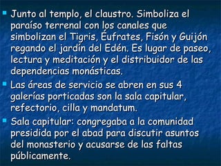 





Junto al templo, el claustro. Simboliza el
paraíso terrenal con los canales que
simbolizan el Tigris, Éufrates, Fisón y Guijón
regando el jardín del Edén. Es lugar de paseo,
lectura y meditación y el distribuidor de las
dependencias monásticas.
Las áreas de servicio se abren en sus 4
galerías porticadas son la sala capitular,
refectorio, cilla y mandatum.
Sala capitular: congregaba a la comunidad
presidida por el abad para discutir asuntos
del monasterio y acusarse de las faltas
públicamente.

 