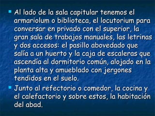 



Al lado de la sala capitular tenemos el
armariolum o biblioteca, el locutorium para
conversar en privado con el superior, la
gran sala de trabajos manuales, las letrinas
y dos accesos: el pasillo abovedado que
salía a un huerto y la caja de escaleras que
ascendía al dormitorio común, alojado en la
planta alta y amueblado con jergones
tendidos en el suelo.
Junto al refectorio o comedor, la cocina y
el calefactorio y sobre estos, la habitación
del abad.

 