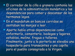 





El corredor de la cilla o granero contenía las
oficinas de la administración monástica y las
dependencias para comer y descansar de los
hermanos legos.
En el mandatum en bancos corridos se
sentaban los monjes a leer.
Aparte había otras dependencias como
enfermería, cementerio, bodegas y lagares,
establos, molino, fragua o talleres.
Finalmente, junto a la portería se elevaba una
hospedería para transeúntes y una capilla
para el pueblo consagrada a la Virgen.

 