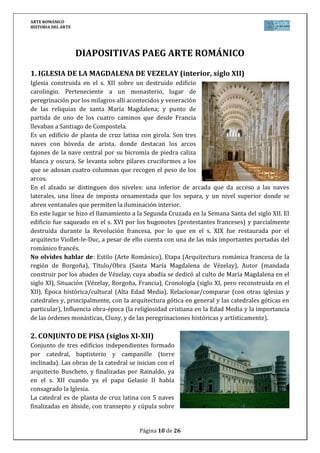 ARTE ROMÁNICO
HISTORIA DEL ARTE
Página 10 de 26
DIAPOSITIVAS PAEG ARTE ROMÁNICO
1. IGLESIA DE LA MAGDALENA DE VEZELAY (interior, siglo XII)
Iglesia construida en el s. XII sobre un destruido edificio
carolingio. Perteneciente a un monasterio, lugar de
peregrinación por los milagros allí acontecidos y veneración
de las reliquias de santa María Magdalena; y punto de
partida de uno de los cuatro caminos que desde Francia
llevaban a Santiago de Compostela.
Es un edificio de planta de cruz latina con girola. Son tres
naves con bóveda de arista, donde destacan los arcos
fajones de la nave central por su bicromía de piedra caliza
blanca y oscura. Se levanta sobre pilares cruciformes a los
que se adosan cuatro columnas que recogen el peso de los
arcos.
En el alzado se distinguen dos niveles: una inferior de arcada que da acceso a las naves
laterales, una línea de imposta ornamentada que los separa, y un nivel superior donde se
abren ventanales que permiten la iluminación interior.
En este lugar se hizo el llamamiento a la Segunda Cruzada en la Semana Santa del siglo XII. El
edificio fue saqueado en el s. XVI por los hugonotes (protestantes franceses) y parcialmente
destruida durante la Revolución francesa, por lo que en el s. XIX fue restaurada por el
arquitecto Viollet-le-Duc, a pesar de ello cuenta con una de las más importantes portadas del
románico francés.
No olvides hablar de: Estilo (Arte Románico), Etapa (Arquitectura románica francesa de la
región de Borgoña), Título/Obra (Santa María Magdalena de Vézelay), Autor (mandada
construir por los abades de Vézelay, cuya abadía se dedicó al culto de María Magdalena en el
siglo XI), Situación (Vézelay, Borgoña, Francia), Cronología (siglo XI, pero reconstruida en el
XII), Época histórica/cultural (Alta Edad Media), Relacionar/comparar (con otras iglesias y
catedrales y, principalmente, con la arquitectura gótica en general y las catedrales góticas en
particular), Influencia obra-época (la religiosidad cristiana en la Edad Media y la importancia
de las órdenes monásticas, Cluny, y de las peregrinaciones históricas y artísticamente).
2. CONJUNTO DE PISA (siglos XI-XII)
Conjunto de tres edificios independientes formado
por catedral, baptisterio y campanille (torre
inclinada). Las obras de la catedral se inician con el
arquitecto Buscheto, y finalizadas por Rainaldo, ya
en el s. XII cuando ya el papa Gelasio II había
consagrado la Iglesia.
La catedral es de planta de cruz latina con 5 naves
finalizadas en ábside, con transepto y cúpula sobre
 
