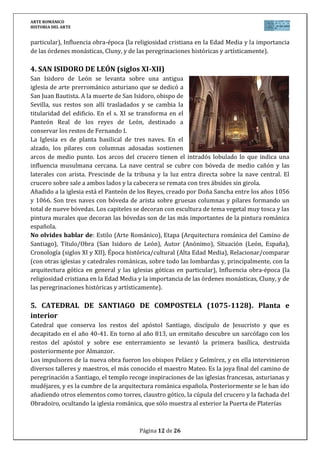 ARTE ROMÁNICO
HISTORIA DEL ARTE
Página 12 de 26
particular), Influencia obra-época (la religiosidad cristiana en la Edad Media y la importancia
de las órdenes monásticas, Cluny, y de las peregrinaciones históricas y artísticamente).
4. SAN ISIDORO DE LEÓN (siglos XI-XII)
San Isidoro de León se levanta sobre una antigua
iglesia de arte prerrománico asturiano que se dedicó a
San Juan Bautista. A la muerte de San Isidoro, obispo de
Sevilla, sus restos son allí trasladados y se cambia la
titularidad del edificio. En el s. XI se transforma en el
Panteón Real de los reyes de León, destinado a
conservar los restos de Fernando I.
La Iglesia es de planta basilical de tres naves. En el
alzado, los pilares con columnas adosadas sostienen
arcos de medio punto. Los arcos del crucero tienen el intradós lobulado lo que indica una
influencia musulmana cercana. La nave central se cubre con bóveda de medio cañón y las
laterales con arista. Prescinde de la tribuna y la luz entra directa sobre la nave central. El
crucero sobre sale a ambos lados y la cabecera se remata con tres ábsides sin girola.
Añadido a la iglesia está el Panteón de los Reyes, creado por Doña Sancha entre los años 1056
y 1066. Son tres naves con bóveda de arista sobre gruesas columnas y pilares formando un
total de nueve bóvedas. Los capiteles se decoran con escultura de tema vegetal muy tosca y las
pintura murales que decoran las bóvedas son de las más importantes de la pintura románica
española.
No olvides hablar de: Estilo (Arte Románico), Etapa (Arquitectura románica del Camino de
Santiago), Título/Obra (San Isidoro de León), Autor (Anónimo), Situación (León, España),
Cronología (siglos XI y XII), Época histórica/cultural (Alta Edad Media), Relacionar/comparar
(con otras iglesias y catedrales románicas, sobre todo las lombardas y, principalmente, con la
arquitectura gótica en general y las iglesias góticas en particular), Influencia obra-época (la
religiosidad cristiana en la Edad Media y la importancia de las órdenes monásticas, Cluny, y de
las peregrinaciones históricas y artísticamente).
5. CATEDRAL DE SANTIAGO DE COMPOSTELA (1075-1128). Planta e
interior
Catedral que conserva los restos del apóstol Santiago, discípulo de Jesucristo y que es
decapitado en el año 40-41. En torno al año 813, un ermitaño descubre un sarcófago con los
restos del apóstol y sobre ese enterramiento se levantó la primera basílica, destruida
posteriormente por Almanzor.
Los impulsores de la nueva obra fueron los obispos Peláez y Gelmírez, y en ella intervinieron
diversos talleres y maestros, el más conocido el maestro Mateo. Es la joya final del camino de
peregrinación a Santiago, el templo recoge inspiraciones de las iglesias francesas, asturianas y
mudéjares, y es la cumbre de la arquitectura románica española. Posteriormente se le han ido
añadiendo otros elementos como torres, claustro gótico, la cúpula del crucero y la fachada del
Obradoiro, ocultando la iglesia románica, que sólo muestra al exterior la Puerta de Platerías
 