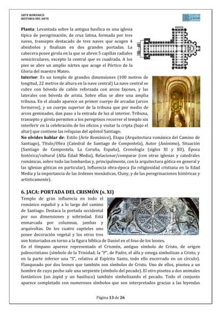 ARTE ROMÁNICO
HISTORIA DEL ARTE
Página 13 de 26
Planta: Levantada sobre la antigua basílica es una iglesia
típica de peregrinación, de cruz latina, formada por tres
naves, transepto destacado de tres naves que acogen 4
absidiolos y finalizan en dos grandes portadas. La
cabecera posee girola en la que se abren 5 capillas radiales
semicirculares, excepto la central que es cuadrada. A los
pies se abre un amplio nártex que acoge el Pórtico de la
Gloria del maestro Mateo.
Interior: Es un templo de grandes dimensiones (100 metros de
longitud, 22 metros de altura en la nave central) La nave central se
cubre con bóveda de cañón reforzada con arcos fajones, y las
laterales con bóveda de arista. Sobre ellas se abre una amplia
tribuna. En el alzado aparece un primer cuerpo de arcadas (arcos
formeros), y un cuerpo superior de la tribuna que por medio de
arcos geminados, dan paso a la entrada de luz al interior. Tribuna,
transepto y girola permiten a los peregrinos recorrer el templo sin
interferir en la celebración de los oficios y visitar la cripta (bajo el
altar) que contiene las reliquias del apóstol Santiago.
No olvides hablar de: Estilo (Arte Románico), Etapa (Arquitectura románica del Camino de
Santiago), Título/Obra (Catedral de Santiago de Compostela), Autor (Anónimo), Situación
(Santiago de Compostela, La Coruña, España), Cronología (siglos XI y XII), Época
histórica/cultural (Alta Edad Media), Relacionar/comparar (con otras iglesias y catedrales
románicas, sobre todo las lombardas y, principalmente, con la arquitectura gótica en general y
las iglesias góticas en particular), Influencia obra-época (la religiosidad cristiana en la Edad
Media y la importancia de las órdenes monásticas, Cluny, y de las peregrinaciones históricas y
artísticamente).
6. JACA: PORTADA DEL CRISMÓN (s. XI)
Templo de gran influencia en todo el
románico español y a lo largo del camino
de Santiago. Destaca la portada occidental
por sus dimensiones y sobriedad. Está
enmarcada por columnas, jambas y
arquivoltas. De los cuatro capiteles uno
posee decoración vegetal y los otros tres
son historiados en torno a la figura bíblica de Daniel en el foso de los leones.
En el tímpano aparece representado el Crismón, antiguo símbolo de Cristo, de origen
paleocristiano (símbolo de la Trinidad; la “P”, de Padre, el alfa y omega simbolizan a Cristo, y
en la parte inferior una “S”, relativa al Espíritu Santo, todo ello encerrado en un círculo).
Flanqueado por dos leones que también son símbolos de Cristo. Uno de ellos, pisotea a un
hombre de cuyo pecho sale una serpiente (símbolo del pecado). El otro pisotea a dos animales
fantásticos (un áspid y un basilisco) también simbolizando el pecado. Todo el conjunto
aparece completado con numerosos símbolos que son interpretados gracias a las leyendas
 