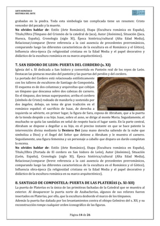ARTE ROMÁNICO
HISTORIA DEL ARTE
Página 14 de 26
grabadas en la piedra. Toda esta simbología tan complicada tiene un resumen: Cristo
vencedor del pecado y la muerte.
No olvides hablar de: Estilo (Arte Románico), Etapa (Escultura románica en España),
Título/Obra (Tímpano del Crismón de la catedral de Jaca), Autor (Anónimo), Situación (Jaca,
Huesca, España), Cronología (siglo XI), Época histórica/cultural (Alta Edad Media),
Relacionar/comparar (breve referencia a la casi ausencia de precedentes prerrománicos,
comparando luego las diferentes características de la escultura en el Románico y el Gótico),
Influencia obra-época (la religiosidad cristiana en la Edad Media y el papel decorativo y
didáctico de la escultura románica en su marco arquitectónico).
7. SAN ISIDORO DE LEON: PUERTA DEL CORDERO (s. XI)
Iglesia del s. XI dedicada a San Isidoro y convertida en Panteón real de los reyes de León.
Destacan las pinturas murales del panteón y las puertas del perdón y del cordero.
La portada del Cordero está relacionada estilísticamente
con los talleres de escultores de Santiago de Compostela.
El esquema es de dos columnas y arquivoltas que cobijan
un tímpano que descansa sobre dos cabezas de carnero.
En el tímpano, dos temas superpuestos; arriba el cordero
(símbolo de Cristo) rodeado de mandorla y sostenido por
dos ángeles; debajo, un tema de gran tradición en el
románico español: el sacrificio de Isaac, de derecha a
izquierda se advierte, en primer lugar, la figura de Sara, esposa de Abraham, que a la puerta
de la tienda despide a su hijo. Isaac, sobre el asno, se dirige al monte Moria. Seguidamente, el
muchacho se quita las sandalias en señal de respeto hacia el lugar santo. En la parte central,
Abraham se dispone a degollar a su hijo, en el preciso instante en que se hace patente la
intervención divina mediante la Dextera Dei (una mano derecha saliendo de la nube que
simboliza a Dios) y el Ángel del Señor que detiene a Abraham y le muestra el carnero.
Seguidamente, una figura femenina y un personaje a caballo que dispara un dardo completan
la escena.
No olvides hablar de: Estilo (Arte Románico), Etapa (Escultura románica en España),
Título/Obra (Portada de El cordero en San Isidoro de León), Autor (Anónimo), Situación
(León, España), Cronología (siglo XI), Época histórica/cultural (Alta Edad Media),
Relacionar/comparar (breve referencia a la casi ausencia de precedentes prerrománicos,
comparando luego las diferentes características de la escultura en el Románico y el Gótico),
Influencia obra-época (la religiosidad cristiana en la Edad Media y el papel decorativo y
didáctico de la escultura románica en su marco arquitectónico).
8. SANTIAGO DE COMPOSTELA: PUERTA DE LAS PLATERÍAS (s. XI-XII)
La puerta de Platerías es la única de las primitivas fachadas de la Catedral que se muestra al
exterior. Al desaparecer la puerta norte de Azabacherías, algunos de sus relieves fueron
insertados en Platerías, por ello, que la escultura desborde el marco de los tímpanos.
Además la puerta fue dañada por los levantamientos contra el obispo Gelmírez del s. XII, y su
reconstrucción rompe cualquier orden iconográfico de las figuras.
 