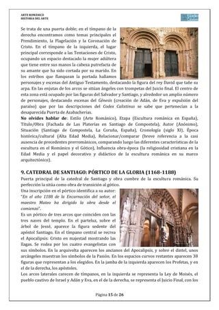 ARTE ROMÁNICO
HISTORIA DEL ARTE
Página 15 de 26
Se trata de una puerta doble; en el tímpano de la
derecha encontramos como temas principales el
Prendimiento, la Flagelación y la Coronación de
Cristo. En el tímpano de la izquierda, el lugar
principal corresponde a las Tentaciones de Cristo,
ocupando un espacio destacado la mujer adúltera
que tiene entre sus manos la cabeza putrefacta de
su amante que ha sido cortada por su marido. En
los estribos que flanquean la portada hallamos
personajes y escenas del Antiguo Testamento, destacando la figura del rey David que tañe su
arpa. En las enjutas de los arcos se sitúan ángeles con trompetas del Juicio final. El centro de
esta zona está ocupado por las figuras del Salvador y Santiago, y alrededor un amplio número
de personajes, destacando escenas del Génesis (creación de Adán, de Eva y expulsión del
paraíso) que por las descripciones del Codex Calixtinus se sabe que pertenecían a la
desaparecida Puerta de Azabacherías.
No olvides hablar de: Estilo (Arte Románico), Etapa (Escultura románica en España),
Título/Obra (Fachada de Las Platerías en Santiago de Compostela), Autor (Anónimo),
Situación (Santiago de Compostela, La Coruña, España), Cronología (siglo XI), Época
histórica/cultural (Alta Edad Media), Relacionar/comparar (breve referencia a la casi
ausencia de precedentes prerrománicos, comparando luego las diferentes características de la
escultura en el Románico y el Gótico), Influencia obra-época (la religiosidad cristiana en la
Edad Media y el papel decorativo y didáctico de la escultura románica en su marco
arquitectónico).
9. CATEDRAL DE SANTIAGO: PÓRTICO DE LA GLORIA (1168-1188)
Puerta principal de la catedral de Santiago y obra cumbre de la escultura románica. Su
perfección la sitúa como obra de transición al gótico.
Una inscripción en el pórtico identifica a su autor:
“En el año 1188 de la Encarnación del señor, el
maestro Mateo ha dirigido la obra desde el
comienzo”.
Es un pórtico de tres arcos que coinciden con las
tres naves del templo. En el parteluz, sobre el
árbol de Jessé, aparece la figura sedente del
apóstol Santiago. En el tímpano central se recrea
el Apocalipsis: Cristo en majestad mostrando las
llagas. Se rodea por los cuatro evangelistas con
sus símbolos. En la arquivolta aparecen los ancianos del Apocalipsis, y sobre el dintel, unos
arcángeles muestran los símbolos de la Pasión. En los espacios curvos restantes aparecen 38
figuras que representan a los elegidos. En la jamba de la izquierda aparecen los Profetas, y en
el de la derecha, los apóstoles.
Los arcos laterales carecen de tímpanos, en la izquierda se representa la Ley de Moisés, el
pueblo cautivo de Israel y Adán y Eva, en el de la derecha, se representa el Juicio Final, con los
 