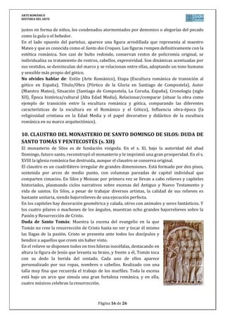 ARTE ROMÁNICO
HISTORIA DEL ARTE
Página 16 de 26
justos en forma de niños, los condenados atormentados por demonios o alegorías del pecado
como la gula o el bebedor.
En el lado opuesto del parteluz, aparece una figura arrodillada que representa al maestro
Mateo y que es conocida como el Santo dos Croques. Las figuras rompen definitivamente con la
estética románica. Son casi de bulto redondo, conservan restos de policromía original, se
individualiza su tratamiento de rostros, cabellos, expresividad. Son dinámicas acentuadas por
sus vestidos, se desvinculan del marco y se relacionan entre ellas, adoptando un tono humano
y sensible más propio del gótico.
No olvides hablar de: Estilo (Arte Románico), Etapa (Escultura románica de transición al
gótico en España), Título/Obra (Pórtico de la Gloria en Santiago de Compostela), Autor
(Maestro Mateo), Situación (Santiago de Compostela, La Coruña, España), Cronología (siglo
XII), Época histórica/cultural (Alta Edad Media), Relacionar/comparar (situar la obra como
ejemplo de transición entre la escultura románica y gótica, comparando las diferentes
características de la escultura en el Románico y el Gótico), Influencia obra-época (la
religiosidad cristiana en la Edad Media y el papel decorativo y didáctico de la escultura
románica en su marco arquitectónico).
10. CLAUSTRO DEL MONASTERIO DE SANTO DOMINGO DE SILOS: DUDA DE
SANTO TOMÁS Y PENTECOSTÉS (s. XII)
El monasterio de Silos es de fundación visigoda. En el s. XI, bajo la autoridad del abad
Domingo, futuro santo, reconstruyó el monasterio y le imprimió una gran prosperidad. En el s.
XVIII la iglesia románica fue destruida, aunque el claustro se conserva original.
El claustro es un cuadrilátero irregular de grandes dimensiones. Está formado por dos pisos,
sostenida por arcos de medio punto, con columnas pareadas de capitel individual que
comparten cimacios. En Silos y Moissac por primera vez se llevan a cabo relieves y capiteles
historiados, plasmando ciclos narrativos sobre escenas del Antiguo y Nuevo Testamento y
vida de santos. En Silos, a pesar de trabajar diversos artistas, la calidad de sus relieves es
bastante unitaria, siendo bajorrelieves de una ejecución perfecta.
En los capiteles hay decoración geométrica y calada, otros con animales y seres fantásticos. Y
los cuatro pilares o machones de los ángulos, muestran ocho grandes bajorrelieves sobre la
Pasión y Resurrección de Cristo.
Duda de Santo Tomás: Muestra la escena del evangelio en la que
Tomás no cree la resurrección de Cristo hasta no ver y tocar él mismo
las llagas de la pasión. Cristo se presenta ante todos los discípulos y
bendice a aquellos que creen sin haber visto.
En el relieve se disponen todos en tres hileras isocéfalas, destacando en
altura la figura de Jesús que levanta su brazo, y frente a él, Tomás toca
con su dedo la herida del costado. Cada uno de ellos aparece
personalizado por sus ropas, nombres o cabellos. Realizado con una
talla muy fina que recuerda el trabajo de los marfiles. Toda la escena
está bajo un arco que simula una gran fortaleza románica, y en ella,
cuatro músicos celebran la resurrección.
 