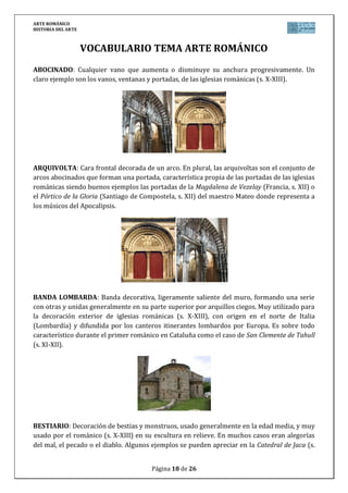ARTE ROMÁNICO
HISTORIA DEL ARTE
Página 18 de 26
VOCABULARIO TEMA ARTE ROMÁNICO
ABOCINADO: Cualquier vano que aumenta o disminuye su anchura progresivamente. Un
claro ejemplo son los vanos, ventanas y portadas, de las iglesias románicas (s. X-XIII).
ARQUIVOLTA: Cara frontal decorada de un arco. En plural, las arquivoltas son el conjunto de
arcos abocinados que forman una portada, característica propia de las portadas de las iglesias
románicas siendo buenos ejemplos las portadas de la Magdalena de Vezelay (Francia, s. XII) o
el Pórtico de la Gloria (Santiago de Compostela, s. XII) del maestro Mateo donde representa a
los músicos del Apocalipsis.
BANDA LOMBARDA: Banda decorativa, ligeramente saliente del muro, formando una serie
con otras y unidas generalmente en su parte superior por arquillos ciegos. Muy utilizado para
la decoración exterior de iglesias románicas (s. X-XIII), con origen en el norte de Italia
(Lombardía) y difundida por los canteros itinerantes lombardos por Europa. Es sobre todo
característico durante el primer románico en Cataluña como el caso de San Clemente de Tahull
(s. XI-XII).
BESTIARIO: Decoración de bestias y monstruos, usado generalmente en la edad media, y muy
usado por el románico (s. X-XIII) en su escultura en relieve. En muchos casos eran alegorías
del mal, el pecado o el diablo. Algunos ejemplos se pueden apreciar en la Catedral de Jaca (s.
 