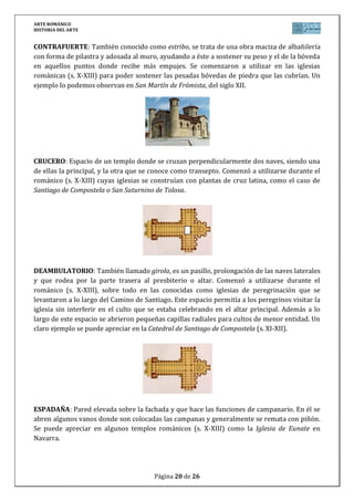 ARTE ROMÁNICO
HISTORIA DEL ARTE
Página 20 de 26
CONTRAFUERTE: También conocido como estribo, se trata de una obra maciza de albañilería
con forma de pilastra y adosada al muro, ayudando a éste a sostener su peso y el de la bóveda
en aquellos puntos donde recibe más empujes. Se comenzaron a utilizar en las iglesias
románicas (s. X-XIII) para poder sostener las pesadas bóvedas de piedra que las cubrían. Un
ejemplo lo podemos observan en San Martín de Frómista, del siglo XII.
CRUCERO: Espacio de un templo donde se cruzan perpendicularmente dos naves, siendo una
de ellas la principal, y la otra que se conoce como transepto. Comenzó a utilizarse durante el
románico (s. X-XIII) cuyas iglesias se construían con plantas de cruz latina, como el caso de
Santiago de Compostela o San Saturnino de Tolosa.
DEAMBULATORIO: También llamado girola, es un pasillo, prolongación de las naves laterales
y que rodea por la parte trasera al presbiterio o altar. Comenzó a utilizarse durante el
románico (s. X-XIII), sobre todo en las conocidas como iglesias de peregrinación que se
levantaron a lo largo del Camino de Santiago. Este espacio permitía a los peregrinos visitar la
iglesia sin interferir en el culto que se estaba celebrando en el altar principal. Además a lo
largo de este espacio se abrieron pequeñas capillas radiales para cultos de menor entidad. Un
claro ejemplo se puede apreciar en la Catedral de Santiago de Compostela (s. XI-XII).
ESPADAÑA: Pared elevada sobre la fachada y que hace las funciones de campanario. En él se
abren algunos vanos donde son colocadas las campanas y generalmente se remata con piñón.
Se puede apreciar en algunos templos románicos (s. X-XIII) como la Iglesia de Eunate en
Navarra.
 
