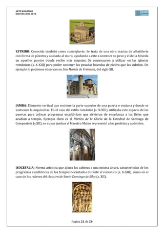 ARTE ROMÁNICO
HISTORIA DEL ARTE
Página 21 de 26
ESTRIBO: Conocido también como contrafuerte. Se trata de una obra maciza de albañilería
con forma de pilastra y adosada al muro, ayudando a éste a sostener su peso y el de la bóveda
en aquellos puntos donde recibe más empujes. Se comenzaron a utilizar en las iglesias
románicas (s. X-XIII) para poder sostener las pesadas bóvedas de piedra que las cubrían. Un
ejemplo lo podemos observan en San Martín de Frómista, del siglo XII.
JAMBA: Elemento vertical que sostiene la parte superior de una puerta o ventana y donde se
sostienen la arquivoltas. En el caso del estilo románico (s. X-XIII), utilizaba este espacio de las
puertas para colocar programas escultóricos que sirvieran de enseñanza a los fieles que
acudían a templo. Ejemplo claro es el Pórtico de la Gloria de la Catedral de Santiago de
Compostela (s.XII), en cuyas jambas el Maestro Mateo representó a los profetas y apóstoles.
ISOCEFALIA: Norma artística que alinea las cabezas a una misma altura, característico de los
programas escultóricos de los templos levantados durante el románico (s. X-XIII), como en el
caso de los relieves del claustro de Santo Domingo de Silos (s. XII).
 