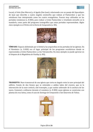 ARTE ROMÁNICO
HISTORIA DEL ARTE
Página 23 de 26
Lucas), el león (San Marcos) y el águila (San Juan), relacionado con un pasaje del Apocalipsis
de Juan que describe a cuatro ángeles zoomorfos que rodean al Pantocrátor y que los
estudiosos han interpretado como los cuatro evangelistas. Fueron muy utilizados en las
portadas románicas (s. X-XIII), para rodear a Cristo Pantocrátor o triunfante envuelto en la
mandorla, como parte del programa iconográfico que estas portadas representaban. Algún
claro ejemplo es el Pórtico de la Gloria de Compostela (s. XII).
TÍMPANO: Espacio delimitado por el dintel y las arquivoltas en las portadas de las iglesias. En
el Románico (s. X-XIII) era el lugar principal de los programas escultóricos donde se
representaba a Cristo Pantocrátor y a los Tetramorfos. Un claro ejemplo se puede apreciar en
el tímpano de la Magdalena de Vezelay (s. XII).
TRANSEPTO: Nave transversal de una iglesia que corta en ángulo recto la nave principal del
edificio. Consta de dos brazos que se extienden a ambos lados del crucero, que es la
intersección de la nave central y del transepto, y que suelen sobresalir de la anchura de las
naves. Comenzó a utilizarse durante el románico (s. X-XIII) cuyas iglesias se construían con
plantas de cruz latina, como el caso de Santiago de Compostela o San Saturnino de Tolosa.
 