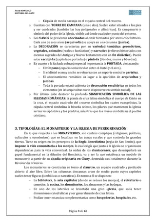 ARTE ROMÁNICO
HISTORIA DEL ARTE
Página 3 de 26
Cúpula de media naranja en el espacio central del crucero.
o Cuentan con TORRE DE CAMPANA (una o dos). Suelen estar situadas a los pies
y ser cuadradas (también las hay poligonales o cilíndricas). Es campanario y
símbolo del poder de la Iglesia, visible así desde cualquier punto del entorno.
o Los VANOS se presentan abocinados al estar formados por arcos concéntricos.
Cada uno de esos arcos (arquivolta) se apoya en una columna (jamba).
o La DECORACIÓN se caracteriza por su variedad temática: geométricos,
vegetales, animales (reales o fantásticos) y narrativo (relieves historiados con
escenas sagradas del Antiguo y Nuevo Testamento con un fin didáctico). Puede
estar esculpida (capiteles o portadas) o pintada (ábsides, muros y bóvedas).
o En cuanto a la fachada cobrará especial importancia la PORTADA, destacando:
El tímpano (espacio semicircular entre el dintel y el arco).
Si el dintel es muy ancho se refuerza con un soporte central o parteluz.
El abocinamiento románico da lugar a la aparición de arquivoltas y
jambas.
Toda la portada estará cubierta de decoración escultórica en todos los
elementos (en las arquivoltas suele disponerse en sentido radial).
o Por último, cabe destacar la profunda SIGNIFICACIÓN SIMBÓLICA DE LAS
IGLESIAS ROMÁNICAS: la planta de cruz latina simboliza el cuerpo de Cristo en
la cruz, el espacio cuadrado del crucero simboliza los cuatro evangelistas, la
cúpula central simboliza la bóveda celeste, los pilares que mantienen la Iglesia
serían los apóstoles y los profetas, mientras que los muros simbolizan el pueblo
cristiano.
3. TIPOLOGÍAS: EL MONASTERIO Y LA IGLESIA DE PEREGRINACIÓN
En lo que respecta a los MONASTERIOS, son centros complejos (religiosos, políticos,
culturales y económicos) que se localizan en las zonas rurales y que controlarán grandes
tierras. Tiene su origen en los preceptos de la Regla Benedictina (regla de San Benito), que
impone la vida comunitaria a los monjes, lo cual exigía que junto a la iglesia se organizasen
dependencias para la vida conventual. La orden de los cluniacenses, que desempeñará un
papel fundamental en la difusión del Románico, va a ser la que establezca un modelo de
monasterio a partir de su abadía originaria en Cluny, destruida casi totalmente durante la
Revolución Francesa.
Los monasterios se construían en torno al claustro, un espacio cuadrado y porticado
abierto al aire libre. Sobre las columnas descansan arcos de medio punto cuyos capiteles
suelen tener figuras (simbólicas o narrativas). En torno a él se disponen:
La biblioteca, la sala capitular (donde se reúnen los monjes), el refectorio o
comedor, la cocina, los dormitorios, los almacenes y las bodegas.
En uno de los laterales se levantaba una gran iglesia, que solía tener
dimensiones catedralicias y ser generalmente de cruz latina.
Podían tener estancias complementarias como hospederías, hospitales, etc.
 
