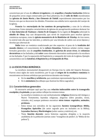 ARTE ROMÁNICO
HISTORIA DEL ARTE
Página 5 de 26
caracterizan por el uso de sillares irregulares y de arquillos y bandas lombardas (hileras
de pequeños arcos ciegos enmarcados por finas pilastras). En el valle de Bohí encontramos
las iglesias de Santa María y San Clemente de Tahüll, especialmente interesantes por los
frescos con que se decoraron los ábsides. Presentan una esbelta torre separada del cuerpo de
la iglesia.
Francia fue encrucijada de los caminos de peregrinación y cuna de la reforma
cluniacense. Como ejemplos característicos de iglesias de peregrinación podemos destacar las
de San Saturnino de Toulouse y Santa Fe de Conques. En la región de Borgoña sobresale la
abadía de Cluny, hoy casi desaparecida, que sirvió de inspiración para muchas iglesias
románicas europeas, como la iglesia-monasterio de la Madeleine de Vézelay, de tres naves,
la central más alta que las laterales, y cubierta por una bóveda de cañón con arcos fajones y
dovelas que alternan de
Italia tiene un románico condicionado por dos aspectos: el peso de la tradición del
mundo clásico y el conocimiento de la cultura bizantina. Podemos señalar ciertos rasgos
formales generales: uso de arquillos lombardos, de galerías de arcos vivos, de columnas
decorativas en las fachadas y del color como elemento decorativo sustituyendo a la escultura
en las fachadas. Y por la separación del baptisterio y campanile del resto de la iglesia. Ejemplo
característico son la Catedral, el Baptisterio y el Campanile de Pisa.
2. LA ESCULTURA ROMÁNICA
La escultura monumental desapareció en Europa tras la caída del Imperio Romano.
Fueron cinco siglos de vacío escultórico, por lo que el origen de la escultura románica lo
encontramos en formas artísticas que pervivieron durante este tiempo:
En los marfiles y orfebrería, que continúan representando figuras humanas.
En la miniatura (los dibujos que ilustran los libros sagrados).
2.1. Características generales
Es necesario anticipar aquí que hay una relación indiscutible entre la iconografía
esculpida y la pintada, ya que ambas reflejan los mismos temas:
La escultura románica es casi exclusivamente religiosa (historias del Antiguo y
Nuevo Testamento; leyendas religiosas; alegorías sobre pecados, vicios,
virtudes, etc.) aunque podemos encontrar otros temas: vegetales, animales,
profanos.
Estos temas son extraídos de las siguientes fuentes iconográficas: Biblia,
Evangelios Apócrifos (de autor sagrado pero no incluidos en la Biblia),
Leyendas Áureas y Martirologios (sobre santos y mártires), etc.
Tiene función docente: narra historias sagradas dirigidas a la mayoría
analfabeta de la población (serían como “evangelios de piedra”, la “Biblia de los
pobres”).
 