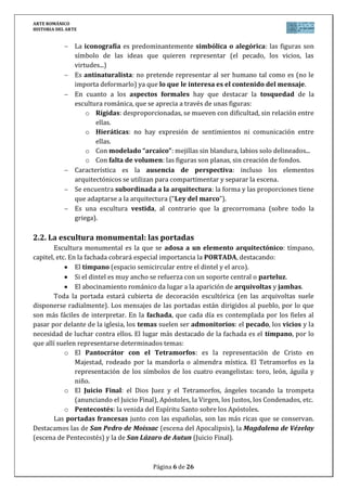 ARTE ROMÁNICO
HISTORIA DEL ARTE
Página 6 de 26
La iconografía es predominantemente simbólica o alegórica: las figuras son
símbolo de las ideas que quieren representar (el pecado, los vicios, las
virtudes...)
Es antinaturalista: no pretende representar al ser humano tal como es (no le
importa deformarlo) ya que lo que le interesa es el contenido del mensaje.
En cuanto a los aspectos formales hay que destacar la tosquedad de la
escultura románica, que se aprecia a través de unas figuras:
o Rígidas: desproporcionadas, se mueven con dificultad, sin relación entre
ellas.
o Hieráticas: no hay expresión de sentimientos ni comunicación entre
ellas.
o Con modelado “arcaico”: mejillas sin blandura, labios solo delineados...
o Con falta de volumen: las figuras son planas, sin creación de fondos.
Característica es la ausencia de perspectiva: incluso los elementos
arquitectónicos se utilizan para compartimentar y separar la escena.
Se encuentra subordinada a la arquitectura: la forma y las proporciones tiene
que adaptarse a la arquitectura (“Ley del marco”).
Es una escultura vestida, al contrario que la grecorromana (sobre todo la
griega).
2.2. La escultura monumental: las portadas
Escultura monumental es la que se adosa a un elemento arquitectónico: tímpano,
capitel, etc. En la fachada cobrará especial importancia la PORTADA, destacando:
El tímpano (espacio semicircular entre el dintel y el arco).
Si el dintel es muy ancho se refuerza con un soporte central o parteluz.
El abocinamiento románico da lugar a la aparición de arquivoltas y jambas.
Toda la portada estará cubierta de decoración escultórica (en las arquivoltas suele
disponerse radialmente). Los mensajes de las portadas están dirigidos al pueblo, por lo que
son más fáciles de interpretar. En la fachada, que cada día es contemplada por los fieles al
pasar por delante de la iglesia, los temas suelen ser admonitorios: el pecado, los vicios y la
necesidad de luchar contra ellos. El lugar más destacado de la fachada es el tímpano, por lo
que allí suelen representarse determinados temas:
o El Pantocrátor con el Tetramorfos: es la representación de Cristo en
Majestad, rodeado por la mandorla o almendra mística. El Tetramorfos es la
representación de los símbolos de los cuatro evangelistas: toro, león, águila y
niño.
o El Juicio Final: el Dios Juez y el Tetramorfos, ángeles tocando la trompeta
(anunciando el Juicio Final), Apóstoles, la Virgen, los Justos, los Condenados, etc.
o Pentecostés: la venida del Espíritu Santo sobre los Apóstoles.
Las portadas francesas junto con las españolas, son las más ricas que se conservan.
Destacamos las de San Pedro de Moissac (escena del Apocalipsis), la Magdalena de Vézelay
(escena de Pentecostés) y la de San Lázaro de Autun (Juicio Final).
 