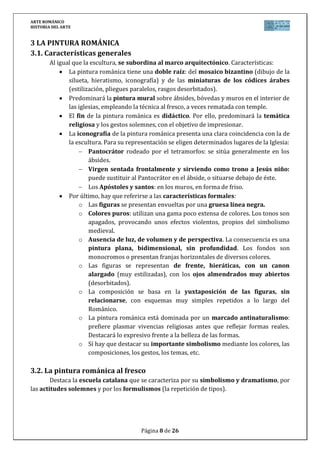 ARTE ROMÁNICO
HISTORIA DEL ARTE
Página 8 de 26
3 LA PINTURA ROMÁNICA
3.1. Características generales
Al igual que la escultura, se subordina al marco arquitectónico. Características:
La pintura románica tiene una doble raíz: del mosaico bizantino (dibujo de la
silueta, hieratismo, iconografía) y de las miniaturas de los códices árabes
(estilización, pliegues paralelos, rasgos desorbitados).
Predominará la pintura mural sobre ábsides, bóvedas y muros en el interior de
las iglesias, empleando la técnica al fresco, a veces rematada con temple.
El fin de la pintura románica es didáctico. Por ello, predominará la temática
religiosa y los gestos solemnes, con el objetivo de impresionar.
La iconografía de la pintura románica presenta una clara coincidencia con la de
la escultura. Para su representación se eligen determinados lugares de la Iglesia:
Pantocrátor rodeado por el tetramorfos: se sitúa generalmente en los
ábsides.
Virgen sentada frontalmente y sirviendo como trono a Jesús niño:
puede sustituir al Pantocrátor en el ábside, o situarse debajo de éste.
Los Apóstoles y santos: en los muros, en forma de friso.
Por último, hay que referirse a las características formales:
o Las figuras se presentan envueltas por una gruesa línea negra.
o Colores puros: utilizan una gama poco extensa de colores. Los tonos son
apagados, provocando unos efectos violentos, propios del simbolismo
medieval.
o Ausencia de luz, de volumen y de perspectiva. La consecuencia es una
pintura plana, bidimensional, sin profundidad. Los fondos son
monocromos o presentan franjas horizontales de diversos colores.
o Las figuras se representan de frente, hieráticas, con un canon
alargado (muy estilizadas), con los ojos almendrados muy abiertos
(desorbitados).
o La composición se basa en la yuxtaposición de las figuras, sin
relacionarse, con esquemas muy simples repetidos a lo largo del
Románico.
o La pintura románica está dominada por un marcado antinaturalismo:
prefiere plasmar vivencias religiosas antes que reflejar formas reales.
Destacará lo expresivo frente a la belleza de las formas.
o Sí hay que destacar su importante simbolismo mediante los colores, las
composiciones, los gestos, los temas, etc.
3.2. La pintura románica al fresco
Destaca la escuela catalana que se caracteriza por su simbolismo y dramatismo, por
las actitudes solemnes y por los formulismos (la repetición de tipos).
 