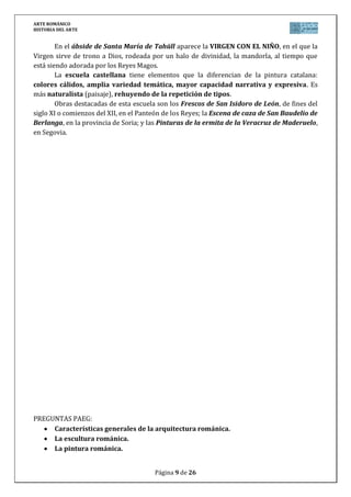 ARTE ROMÁNICO
HISTORIA DEL ARTE
Página 9 de 26
En el ábside de Santa María de Tahüll aparece la VIRGEN CON EL NIÑO, en el que la
Virgen sirve de trono a Dios, rodeada por un halo de divinidad, la mandorla, al tiempo que
está siendo adorada por los Reyes Magos.
La escuela castellana tiene elementos que la diferencian de la pintura catalana:
colores cálidos, amplia variedad temática, mayor capacidad narrativa y expresiva. Es
más naturalista (paisaje), rehuyendo de la repetición de tipos.
Obras destacadas de esta escuela son los Frescos de San Isidoro de León, de fines del
siglo XI o comienzos del XII, en el Panteón de los Reyes; la Escena de caza de San Baudelio de
Berlanga, en la provincia de Soria; y las Pinturas de la ermita de la Veracruz de Maderuelo,
en Segovia.
PREGUNTAS PAEG:
Características generales de la arquitectura románica.
La escultura románica.
La pintura románica.
 