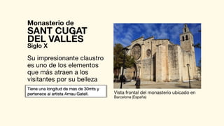 Monasterio de
Su impresionante claustro
es uno de los elementos
que más atraen a los
visitantes por su belleza
SANT CUGAT
Vista frontal del monasterio ubicado en
Barcelona (España)
DEL VALLÈS
Siglo X
Tiene una longitud de mas de 30mts y
pertenece al artista Arnau Gatell.
 