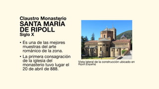 Claustro Monasterio
• Es una de las mejores
muestras del arte
románico de la zona.
• La primera consagración
de la iglesia del
monasterio tuvo lugar el
20 de abril de 888.
SANTA MARÍA
Vista lateral de la construcción ubicado en
Ripoll (España)
DE RIPOLL
Siglo X
 