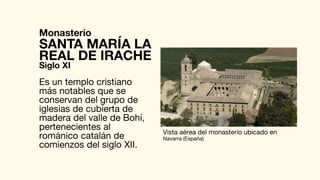 Monasterio
Es un templo cristiano
más notables que se
conservan del grupo de
iglesias de cubierta de
madera del valle de Bohí,
pertenecientes al
románico catalán de
comienzos del siglo XII.
SANTA MARÍA LA
Vista aérea del monasterio ubicado en
Navarra (España)
REAL DE IRACHE
Siglo XI
 