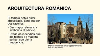 ARQUITECTURA ROMÁNICA
El templo debía estar
abovedado. Esto era por
dos razones:
• Dar mayor relevancia
simbólica al edificio.
• Evitar los incendios que
los techos de madera
sufrían con cierta
frecuencia.
Monasterio de Sant Cugat de Vallès
Barcelona (España)
 