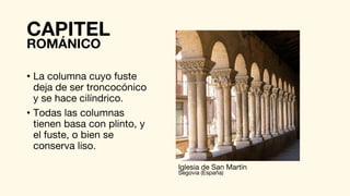 CAPITEL
• La columna cuyo fuste
deja de ser troncocónico
y se hace cilíndrico.
• Todas las columnas
tienen basa con plinto, y
el fuste, o bien se
conserva liso.
ROMÁNICO
Iglesia de San Martín
Segovia (España)
 