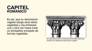 Es así, que su decoración
vegetal alarga esos tallos
vegetales y los entrelaza
una y otra vez hasta crear
un antojadizo enrejado de
formas vegetales.
Se caracterizan por la composición de doble fuste que
sostiene los capiteles de decoración vegetal.
CAPITEL
ROMÁNICO
 