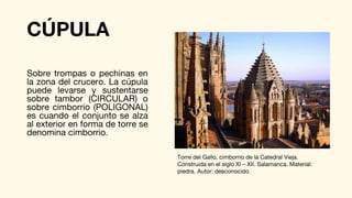 CÚPULA
Sobre trompas o pechinas en
la zona del crucero. La cúpula
puede levarse y sustentarse
sobre tambor (CIRCULAR) o
sobre cimborrio (POLIGONAL)
es cuando el conjunto se alza
al exterior en forma de torre se
denomina cimborrio.
Torre del Gallo, cimborrio de la Catedral Vieja.
Construida en el siglo XI – XII. Salamanca. Material:
piedra. Autor: desconocido.
 