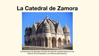 La Catedral de Zamora
Construida en las décadas centrales del siglo XII y patrocinada por el rey
Alfonso VII el Emperador y su hermana doña Sancha.
 