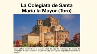 La Colegiata de Santa
María la Mayor (Toro)
Es un edificio construido en la segunda mitad del siglo XII, en tiempos del reinado de
Fernando II de León. Localizado en Zamorana de Toro, España. Inspirada en la Catedral e
Zamora.
 