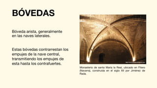 BÓVEDAS
Bóveda arista, generalmente
en las naves laterales.
Estas bóvedas contrarrestan los
empujes de la nave central,
transmitiendo los empujes de
esta hasta los contrafuertes.
Monasterio de santa María la Real, ubicado en Fitero
(Navarra), construida en el siglo XII por Jiménez de
Rada.
 