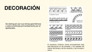 DECORACIÓN
Se distinguen por sus temas geométricos
y está constituida primordialmente por el
ajedrezado.
El arquitecto románico centra principalmente toda
esta decoración en las portadas, y los capiteles del
interior del templo y de los claustros, y las cornisas o
aleros.
 