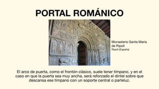 PORTAL ROMÁNICO
El arco de puerta, como el frontón clásico, suele tener tímpano, y en el
caso en que la puerta sea muy ancha, será reforzado el dintel sobre que
descansa ese tímpano con un soporte central o parteluz.
Monasterio Santa María
de Ripoll
Ripoll (España)
 